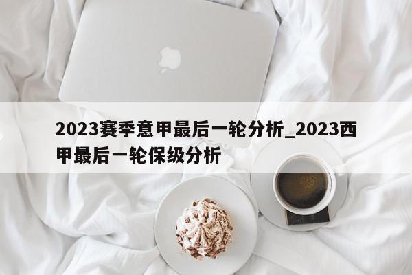 2023赛季意甲最后一轮分析_2023西甲最后一轮保级分析