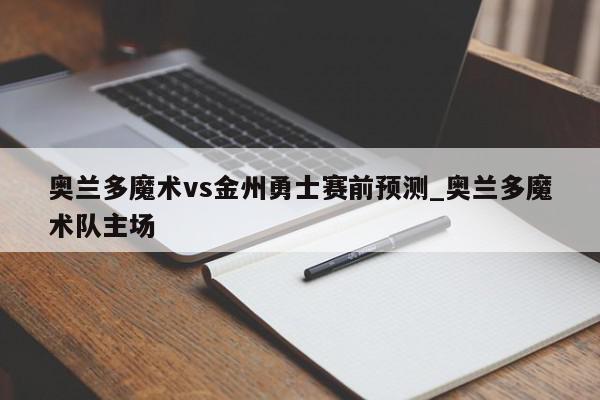 奥兰多魔术vs金州勇士赛前预测_奥兰多魔术队主场