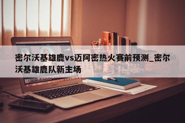 密尔沃基雄鹿vs迈阿密热火赛前预测_密尔沃基雄鹿队新主场