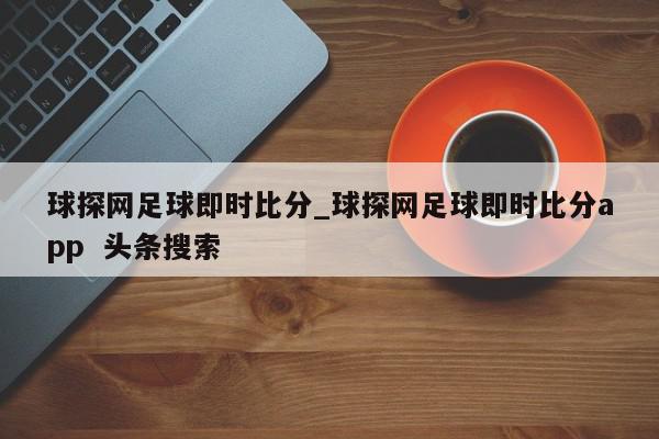 球探网足球即时比分_球探网足球即时比分app  头条搜索