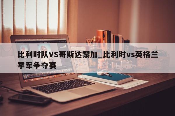 比利时队VS哥斯达黎加_比利时vs英格兰季军争夺赛