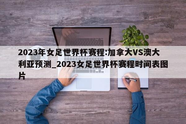 2023年女足世界杯赛程:加拿大VS澳大利亚预测_2023女足世界杯赛程时间表图片