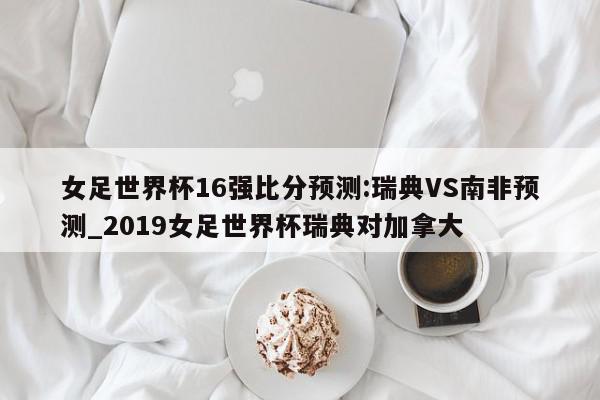 女足世界杯16强比分预测:瑞典VS南非预测_2019女足世界杯瑞典对加拿大