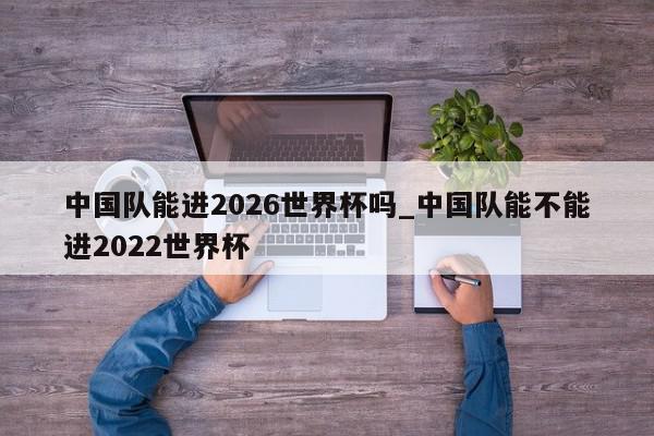 中国队能进2026世界杯吗_中国队能不能进2022世界杯