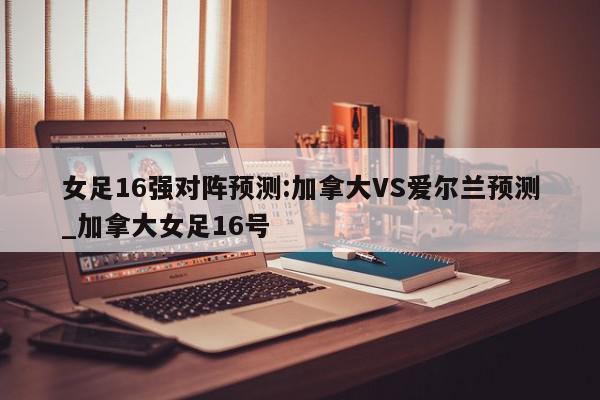 女足16强对阵预测:加拿大VS爱尔兰预测_加拿大女足16号