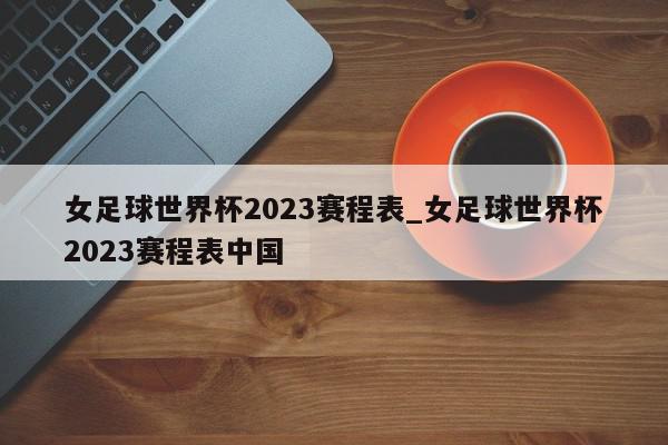 女足球世界杯2023赛程表_女足球世界杯2023赛程表中国