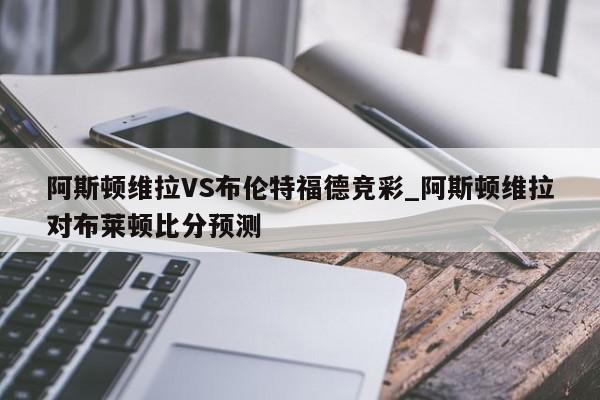 阿斯顿维拉VS布伦特福德竞彩_阿斯顿维拉对布莱顿比分预测