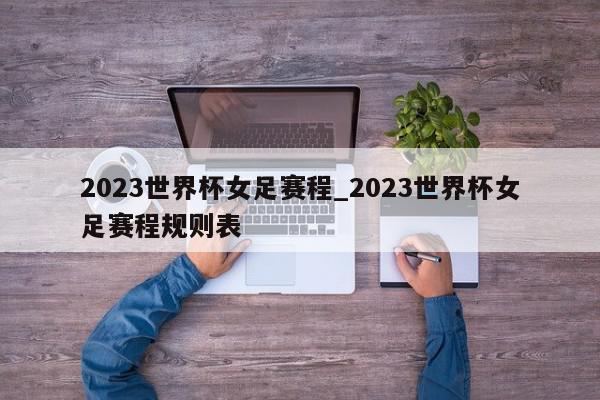 2023世界杯女足赛程_2023世界杯女足赛程规则表