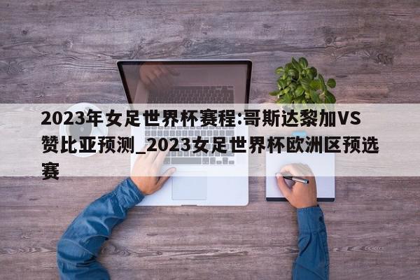 2023年女足世界杯赛程:哥斯达黎加VS赞比亚预测_2023女足世界杯欧洲区预选赛