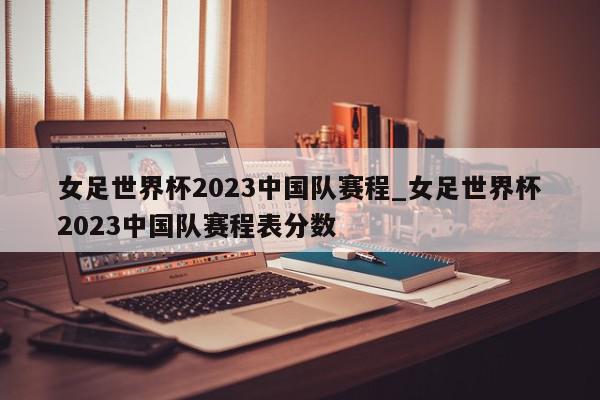 女足世界杯2023中国队赛程_女足世界杯2023中国队赛程表分数