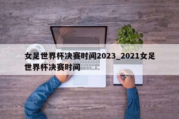 女足世界杯决赛时间2023_2021女足世界杯决赛时间