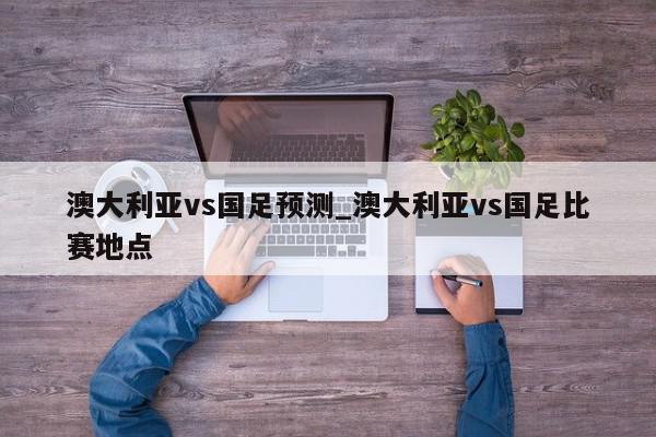 澳大利亚vs国足预测_澳大利亚vs国足比赛地点