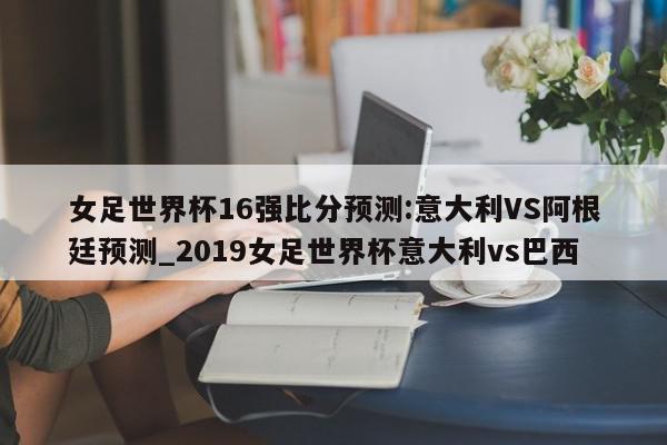 女足世界杯16强比分预测:意大利VS阿根廷预测_2019女足世界杯意大利vs巴西