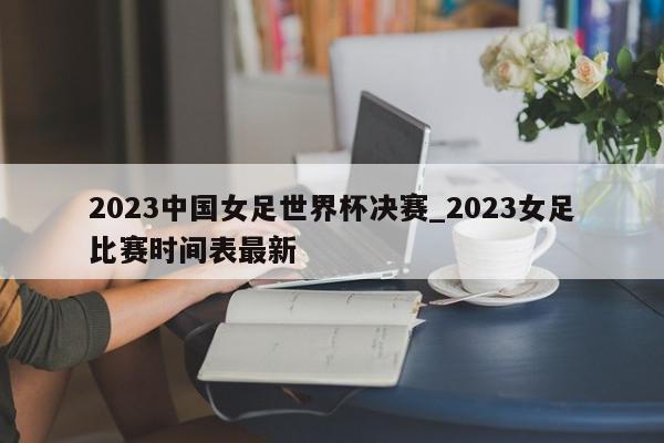 2023中国女足世界杯决赛_2023女足比赛时间表最新