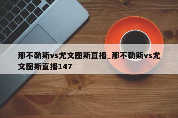 那不勒斯vs尤文图斯直播_那不勒斯vs尤文图斯直播147