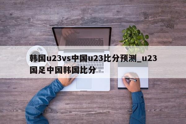 韩国u23vs中国u23比分预测_u23国足中国韩国比分