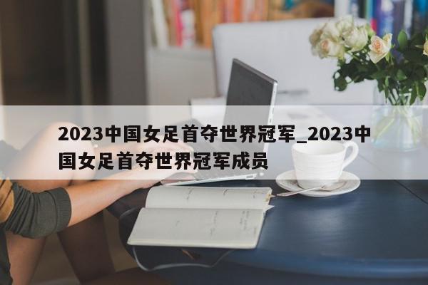 2023中国女足首夺世界冠军_2023中国女足首夺世界冠军成员