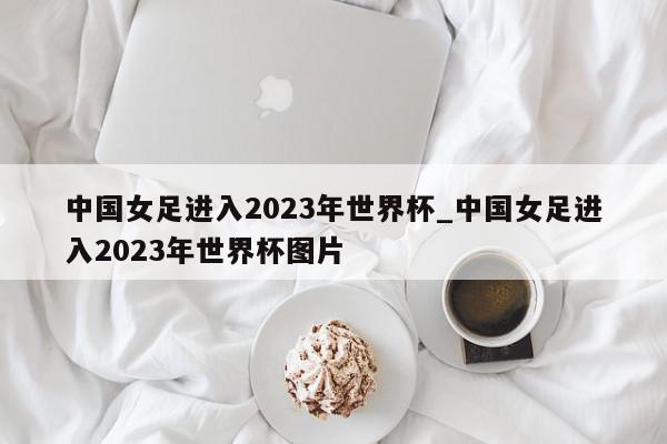 中国女足进入2023年世界杯_中国女足进入2023年世界杯图片