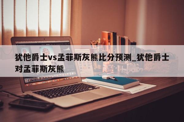 犹他爵士vs孟菲斯灰熊比分预测_犹他爵士对孟菲斯灰熊