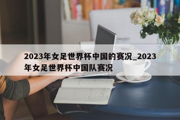 2023年女足世界杯中国的赛况_2023年女足世界杯中国队赛况