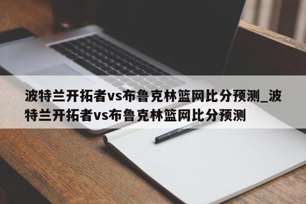 波特兰开拓者vs布鲁克林篮网比分预测_波特兰开拓者vs布鲁克林篮网比分预测