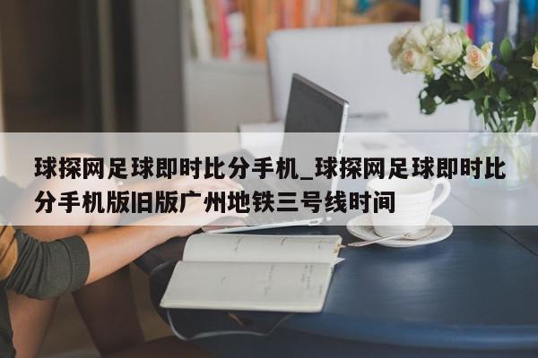 球探网足球即时比分手机_球探网足球即时比分手机版旧版广州地铁三号线时间