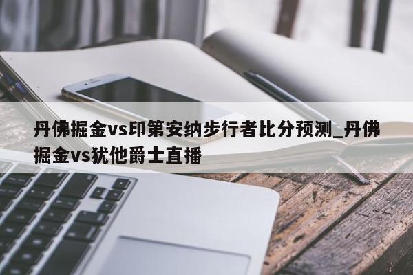 丹佛掘金vs印第安纳步行者比分预测_丹佛掘金vs犹他爵士直播