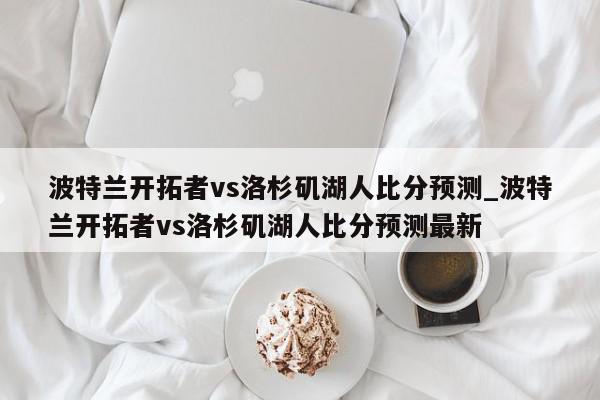 波特兰开拓者vs洛杉矶湖人比分预测_波特兰开拓者vs洛杉矶湖人比分预测最新