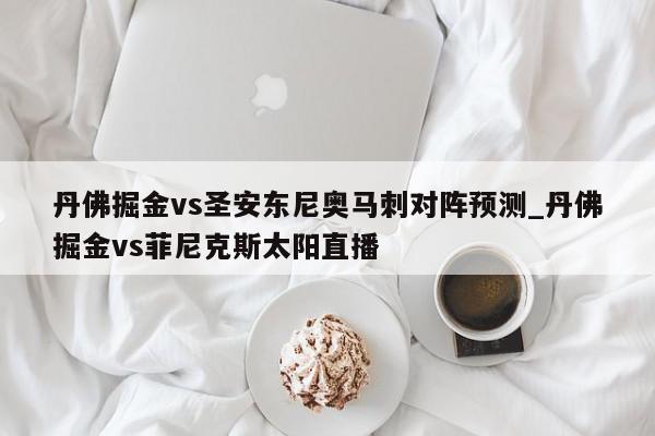 丹佛掘金vs圣安东尼奥马刺对阵预测_丹佛掘金vs菲尼克斯太阳直播