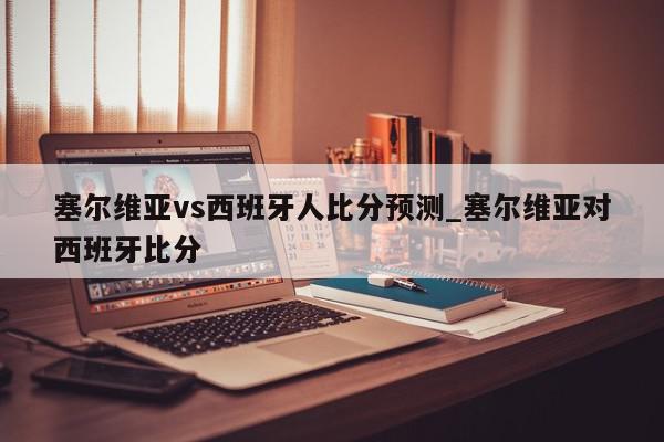 塞尔维亚vs西班牙人比分预测_塞尔维亚对西班牙比分