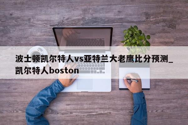 波士顿凯尔特人vs亚特兰大老鹰比分预测_凯尔特人boston