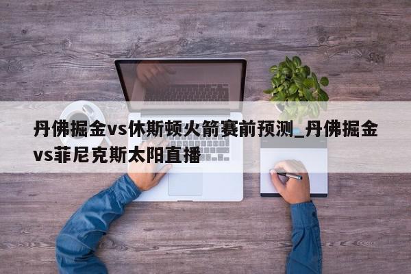 丹佛掘金vs休斯顿火箭赛前预测_丹佛掘金vs菲尼克斯太阳直播