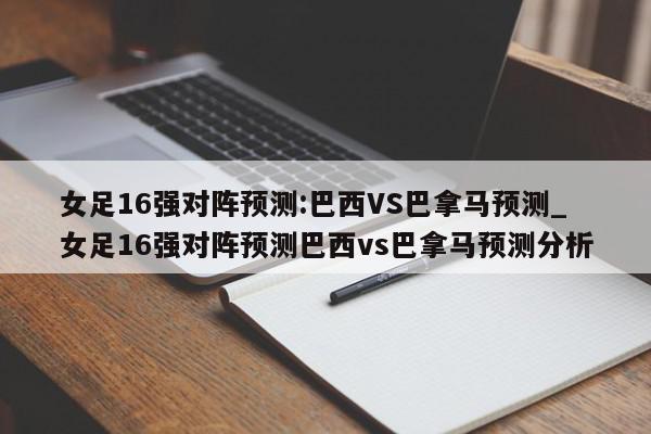 女足16强对阵预测:巴西VS巴拿马预测_女足16强对阵预测巴西vs巴拿马预测分析