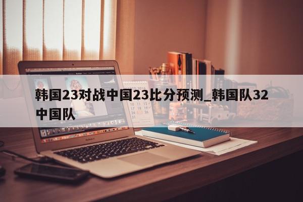 韩国23对战中国23比分预测_韩国队32中国队