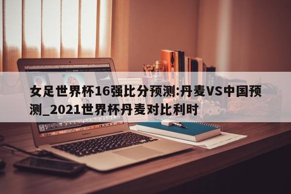 女足世界杯16强比分预测:丹麦VS中国预测_2021世界杯丹麦对比利时