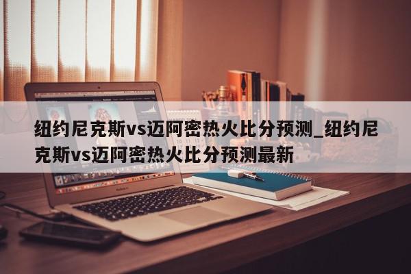 纽约尼克斯vs迈阿密热火比分预测_纽约尼克斯vs迈阿密热火比分预测最新