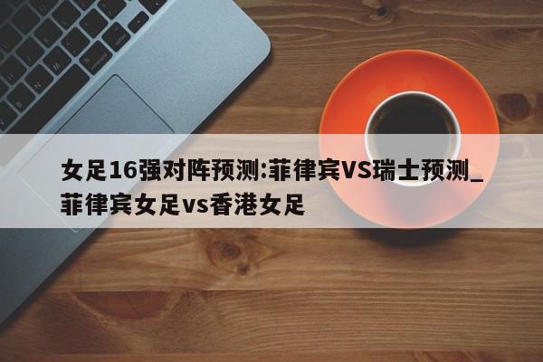 女足16强对阵预测:菲律宾VS瑞士预测_菲律宾女足vs香港女足