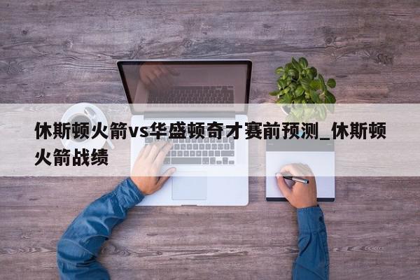 休斯顿火箭vs华盛顿奇才赛前预测_休斯顿火箭战绩