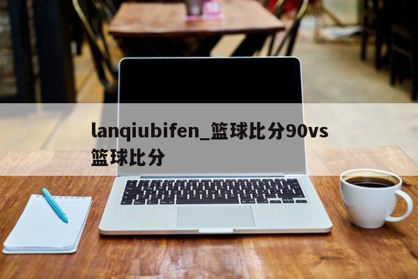 lanqiubifen_篮球比分90vs篮球比分