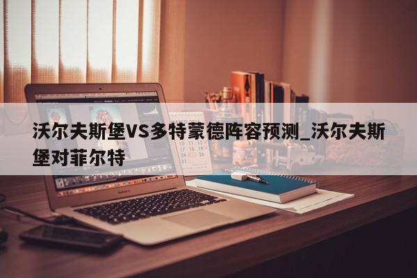 沃尔夫斯堡VS多特蒙德阵容预测_沃尔夫斯堡对菲尔特