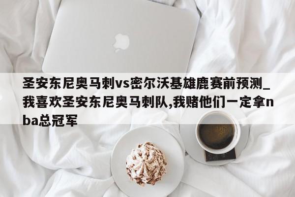 圣安东尼奥马刺vs密尔沃基雄鹿赛前预测_我喜欢圣安东尼奥马刺队,我赌他们一定拿nba总冠军