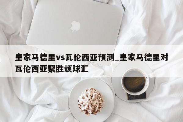 皇家马德里vs瓦伦西亚预测_皇家马德里对瓦伦西亚聚胜顽球汇