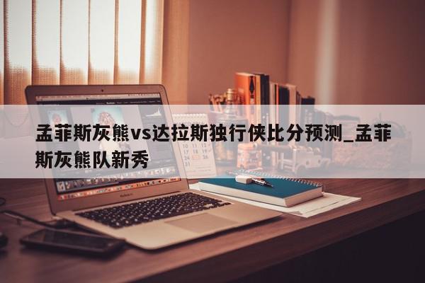 孟菲斯灰熊vs达拉斯独行侠比分预测_孟菲斯灰熊队新秀