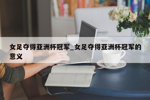 女足夺得亚洲杯冠军_女足夺得亚洲杯冠军的意义