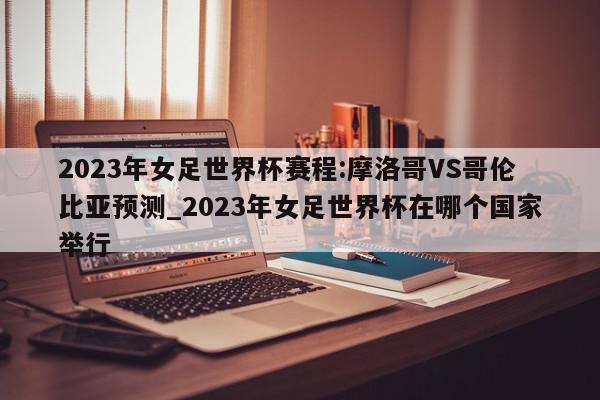 2023年女足世界杯赛程:摩洛哥VS哥伦比亚预测_2023年女足世界杯在哪个国家举行