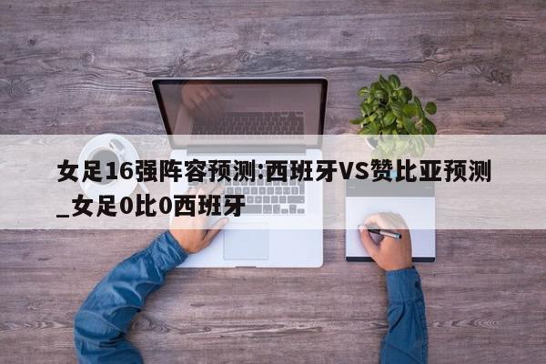 女足16强阵容预测:西班牙VS赞比亚预测_女足0比0西班牙