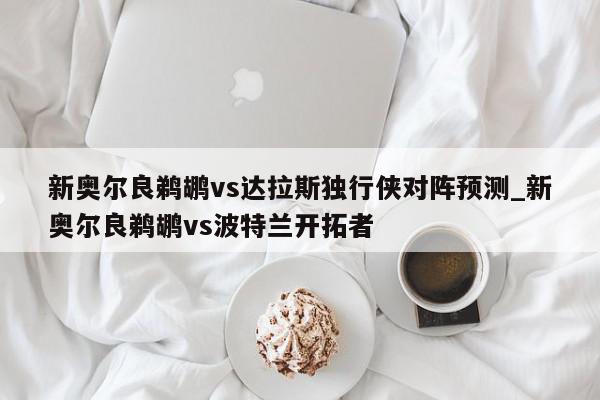 新奥尔良鹈鹕vs达拉斯独行侠对阵预测_新奥尔良鹈鹕vs波特兰开拓者