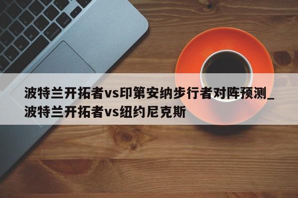 波特兰开拓者vs印第安纳步行者对阵预测_波特兰开拓者vs纽约尼克斯