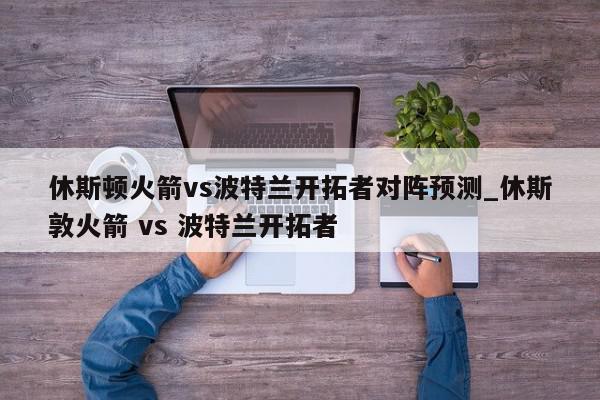 休斯顿火箭vs波特兰开拓者对阵预测_休斯敦火箭 vs 波特兰开拓者