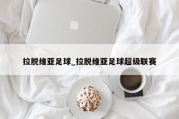 拉脱维亚足球_拉脱维亚足球超级联赛